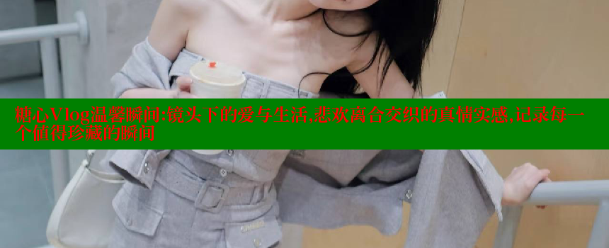 糖心Vlog温馨瞬间：镜头下的爱与生活，悲欢离合交织的真情实感，记录每一个值得珍藏的瞬间