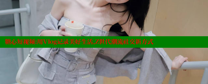 糖心短视频：用Vlog记录美好生活，Z世代潮流社交新方式