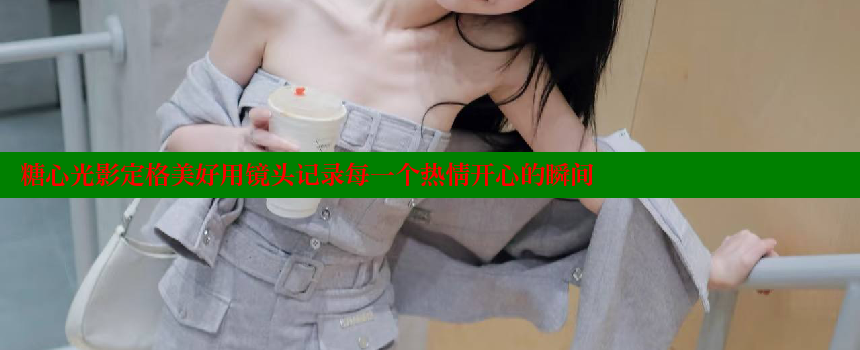 糖心光影定格美好用镜头记录每一个热情开心的瞬间