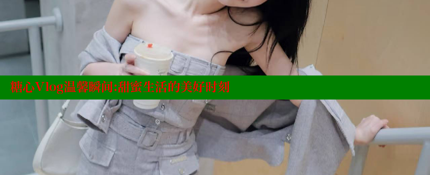 糖心Vlog温馨瞬间：甜蜜生活的美好时刻